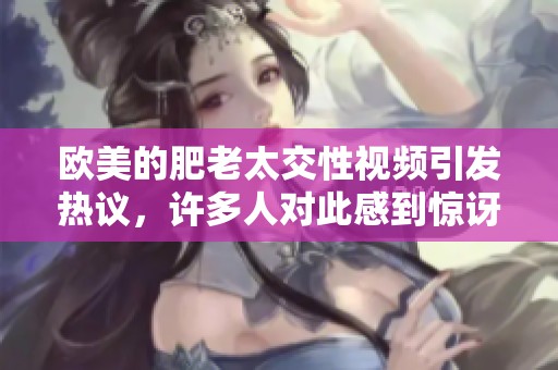 欧美的肥老太交性视频引发热议，许多人对此感到惊讶与好奇。