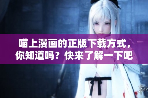 喵上漫画的正版下载方式，你知道吗？快来了解一下吧！