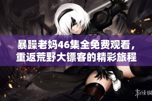 暴躁老妈46集全免费观看，重返荒野大镖客的精彩旅程等你体验！