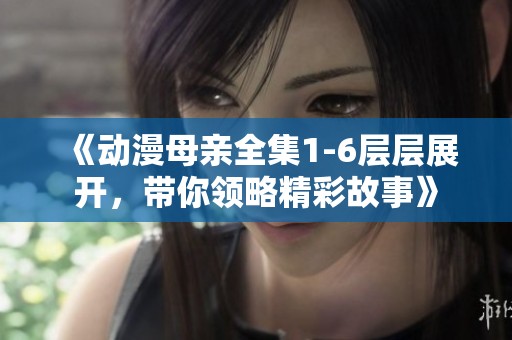 《动漫母亲全集1-6层层展开，带你领略精彩故事》
