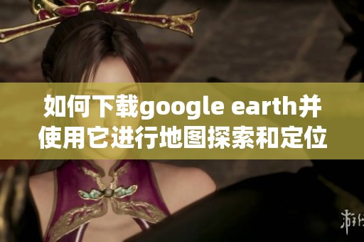 如何下载google earth并使用它进行地图探索和定位
