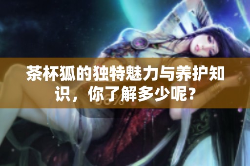 茶杯狐的独特魅力与养护知识，你了解多少呢？