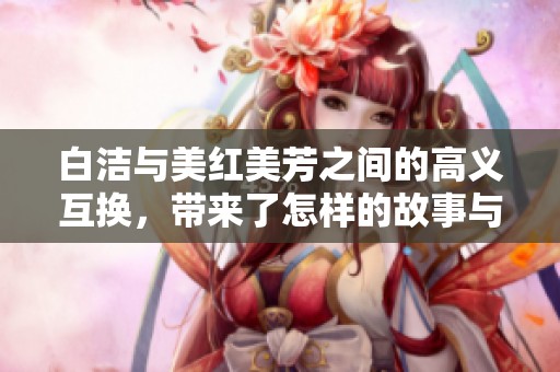 白洁与美红美芳之间的高义互换，带来了怎样的故事与启示呢