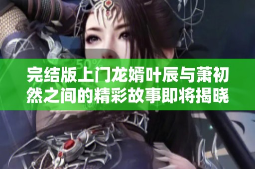 完结版上门龙婿叶辰与萧初然之间的精彩故事即将揭晓