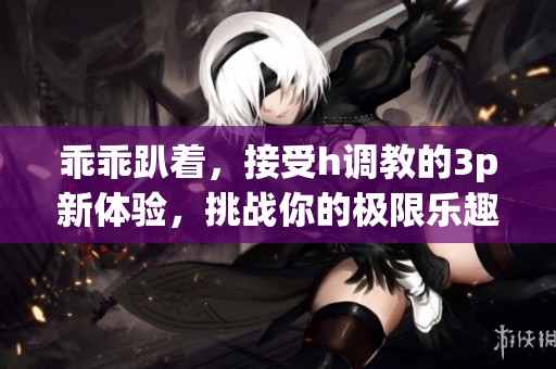乖乖趴着，接受h调教的3p新体验，挑战你的极限乐趣