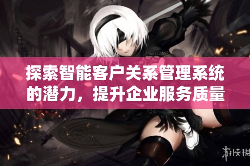 探索智能客户关系管理系统的潜力，提升企业服务质量与客户满意度