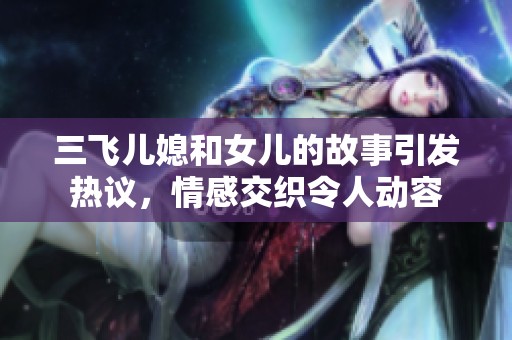 三飞儿媳和女儿的故事引发热议，情感交织令人动容