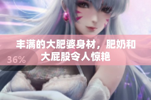 丰满的大肥婆身材，肥奶和大屁股令人惊艳