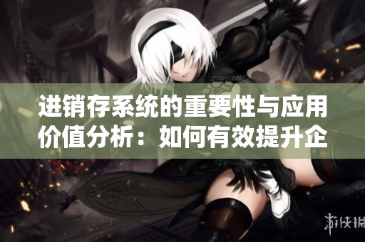 进销存系统的重要性与应用价值分析：如何有效提升企业管理效率