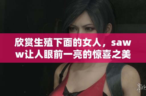欣赏生殖下面的女人，saww让人眼前一亮的惊喜之美