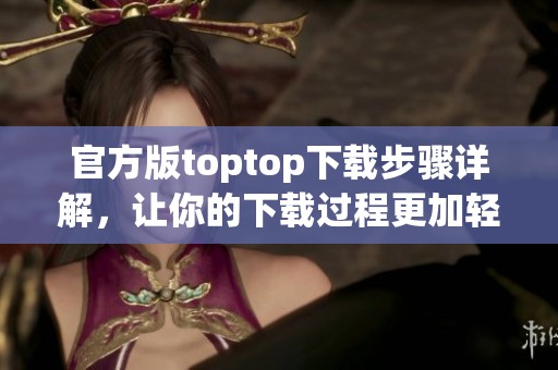 官方版toptop下载步骤详解，让你的下载过程更加轻松简单