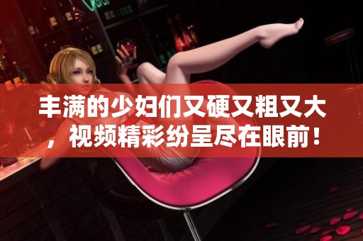 丰满的少妇们又硬又粗又大，视频精彩纷呈尽在眼前！