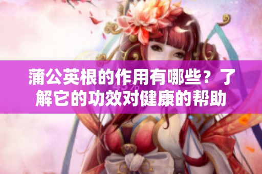 蒲公英根的作用有哪些？了解它的功效对健康的帮助