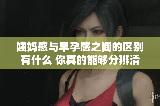 姨妈感与早孕感之间的区别有什么 你真的能够分辨清楚吗