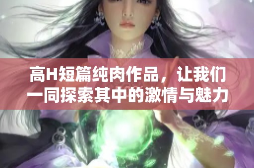 高H短篇纯肉作品，让我们一同探索其中的激情与魅力吧