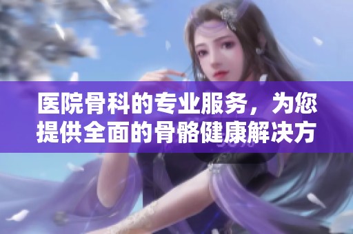 医院骨科的专业服务，为您提供全面的骨骼健康解决方案