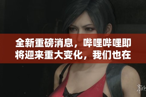 全新重磅消息，哔哩哔哩即将迎来重大变化，我们也在持续关注中