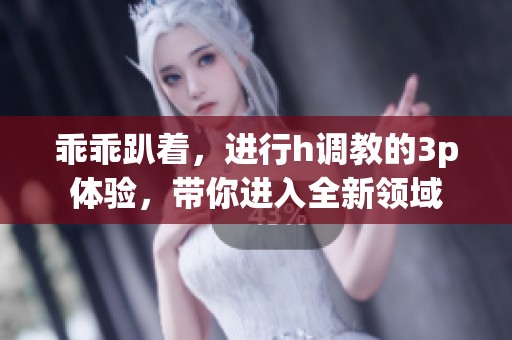 乖乖趴着，进行h调教的3p体验，带你进入全新领域