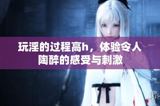 玩淫的过程高h，体验令人陶醉的感受与刺激
