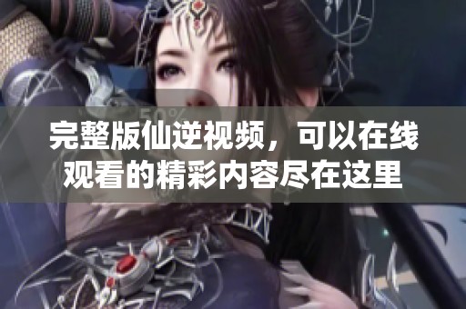 完整版仙逆视频，可以在线观看的精彩内容尽在这里