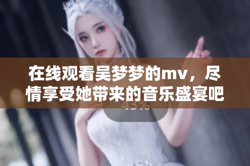 在线观看吴梦梦的mv，尽情享受她带来的音乐盛宴吧！