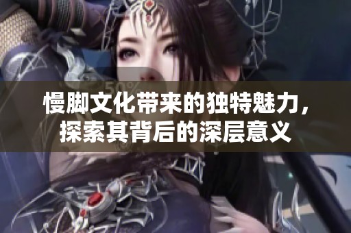 慢脚文化带来的独特魅力，探索其背后的深层意义