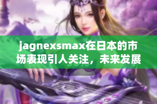 jagnexsmax在日本的市场表现引人关注，未来发展前景值得期待