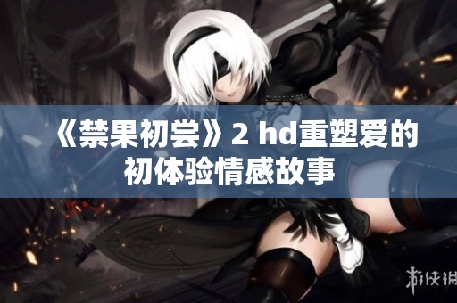 《禁果初尝》2 hd重塑爱的初体验情感故事