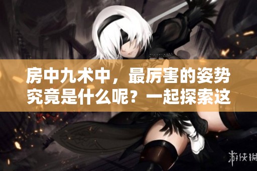 房中九术中，最厉害的姿势究竟是什么呢？一起探索这个问题吧