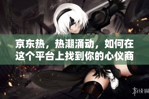 京东热，热潮涌动，如何在这个平台上找到你的心仪商品呢