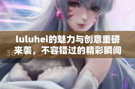 luluhei的魅力与创意重磅来袭，不容错过的精彩瞬间尽在其中