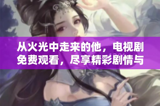 从火光中走来的他，电视剧免费观看，尽享精彩剧情与感动瞬间