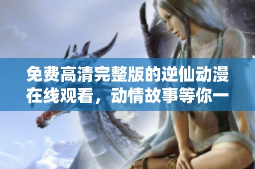 免费高清完整版的逆仙动漫在线观看，动情故事等你一探究竟！