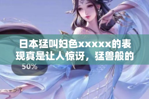 日本猛叫妇色xxxxx的表现真是让人惊讶，猛兽般的气势令人难以忘怀