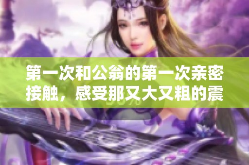 第一次和公翁的第一次亲密接触，感受那又大又粗的震撼体验
