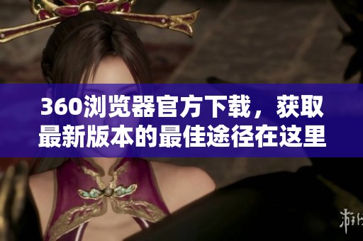 360浏览器官方下载，获取最新版本的最佳途径在这里展现给你