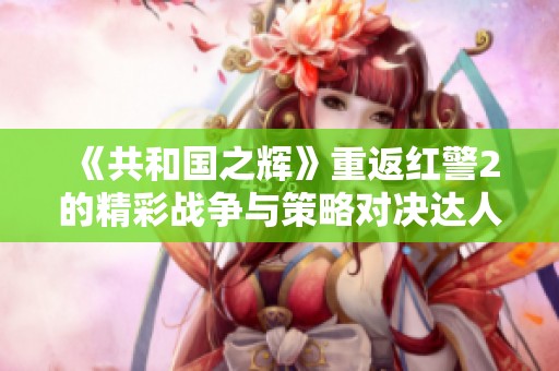 《共和国之辉》重返红警2的精彩战争与策略对决达人风采！