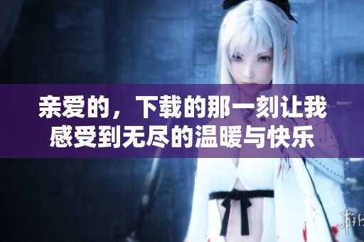 亲爱的，下载的那一刻让我感受到无尽的温暖与快乐