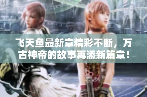 飞天鱼最新章精彩不断，万古神帝的故事再添新篇章！