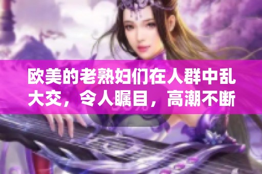 欧美的老**们在人群中乱大交，令人瞩目，高潮不断演绎xxxxx
