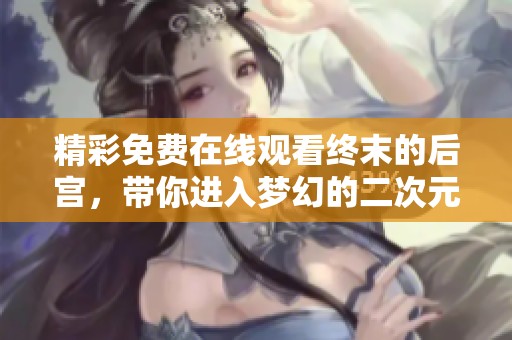 精彩免费在线观看终末的后宫，带你进入梦幻的二次元世界！
