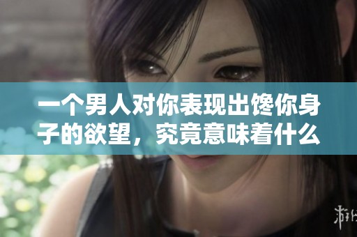 一个男人对你表现出馋你身子的欲望，究竟意味着什么呢？