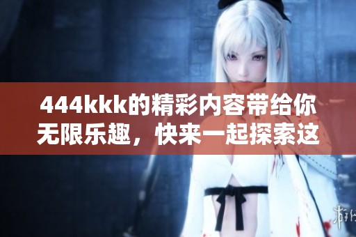 444kkk的精彩内容带给你无限乐趣，快来一起探索这个奇妙的世界吧
