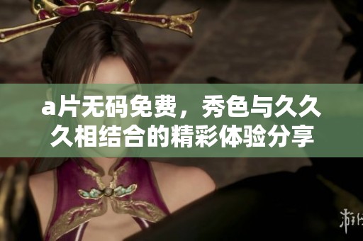 ****免费，秀色与**久相结合的精彩体验分享
