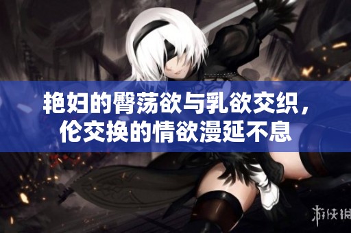 艳妇的臀荡欲与乳欲交织，伦交换的情欲漫延不息