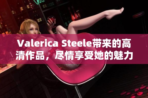 Valerica Steele带来的高清作品，尽情享受她的魅力与风采