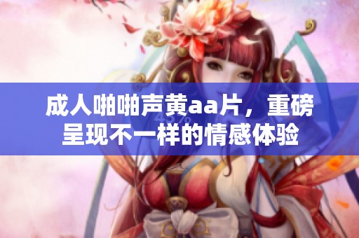 **啪啪声黄a**，重磅呈现不一样的情感体验