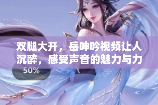 双腿大开，岳呻吟视频让人沉醉，感受声音的魅力与力量