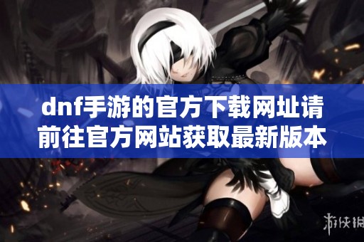 dnf手游的官方下载网址请前往官方网站获取最新版本下载链接
