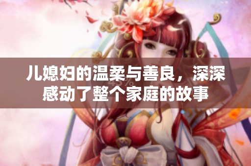 儿媳妇的温柔与善良，深深感动了整个家庭的故事